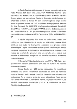 90
A Escola Estadual Adolfo Augusto de Moraes, com sede na Avenida
Padre Anchieta, 937, Bairro Vila Aurora, CEP: 78.740-130, Telefone : (66)
3422-1276, em Rondonópolis, é mantida pelo governo do Estado de Mato
Grosso, através da secretaria de Estado de Educação, sendo fundada em
27/02/1969, conforme o Decreto 824 com a denominação de Grupo Escolar
Adolfo Augusto de Moraes. Em 1975 foi realizada a integração com a Escola
Dr. José Trancucci. Em 10/05/1975, foi oficialmente criada pelo Decreto 63
C.E.E/MT de 04/06/1975, Autorização nº 117/75, o nome da Escola passou a
ser “ Escola Estadual de I e II graus Adolfo Augusto de Moraes”. A Escola foi
reconhecida conforme Portaria 327/92. Tendo como CNPJ 03.945.490/0001-
97.
A escola proporciona aos alunos no contra turno, auxílio com
professores que trabalham com o reforço em suas aulas, elabora outras
atividades para ajudar no desempenho educacional e no processo ensino
aprendizagem. Os pais participam de reuniões quando solicitados pela direção
ou equipe pedagógica tendo influência primordial dentro do processo, e na
medida do possível eles procuram estar em contato com a escola para
saberem do andamento e avanço que seu filho tem adquirido no decorrer do
bimestre/semestre.
O Conselho Deliberativo juntamente com PPP e PDE, fazem com
que tenhamos decisões colaborativas com foco nos alunos e no processo
ensino aprendizagem.
Nossa Escola tem 1255 alunos matriculados. As modalidades
atendidas são: Ensino Fundamental, organizado por ciclos de Formação
Humana e ensino Médio Regular. A Escola conta com três coordenadoras
pedagógicas. Até o momento ainda não temos articuladores. Neste ano de
2014 estão trabalhando 44 professores efetivos, 20 professores interinos, 08
Técnicos Administrativo Educacional (TAE) e 16 funcionários de Apoio
Administrativo Educacional.
2 – JUSTIFICATIVA
 