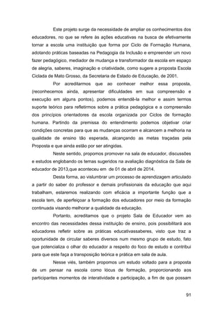 91
Este projeto surge da necessidade de ampliar os conhecimentos dos
educadores, no que se refere às ações educativas na busca de efetivamente
tornar a escola uma instituição que forma por Ciclo de Formação Humana,
adotando práticas baseadas na Pedagogia da Inclusão e empreender um novo
fazer pedagógico, mediador de mudança e transformador da escola em espaço
de alegria, saberes, imaginação e criatividade, como sugere a proposta Escola
Ciclada de Mato Grosso, da Secretaria de Estado de Educação, de 2001.
Por acreditarmos que ao conhecer melhor essa proposta,
(reconhecemos ainda, apresentar dificuldades em sua compreensão e
execução em alguns pontos), podemos entendê-la melhor e assim termos
suporte teórico para refletirmos sobre a prática pedagógica e a compreensão
dos princípios orientadores da escola organizada por Ciclos de formação
humana. Partindo da premissa do entendimento podemos objetivar criar
condições concretas para que as mudanças ocorram e alcancem a melhoria na
qualidade de ensino tão esperada, alcançando as metas traçadas pela
Proposta e que ainda estão por ser atingidas.
Neste sentido, propomos promover na sala de educador, discussões
e estudos englobando os temas sugeridos na avaliação diagnóstica da Sala de
educador de 2013,que aconteceu em de 01 de abril de 2014.
Desta forma, ao vislumbrar um processo de aprendizagem articulado
a partir do saber do professor e demais profissionais da educação que aqui
trabalham, estaremos realizando com eficácia a importante função que a
escola tem, de aperfeiçoar a formação dos educadores por meio da formação
continuada visando melhorar a qualidade da educação.
Portanto, acreditamos que o projeto Sala de Educador vem ao
encontro das necessidades dessa instituição de ensino, pois possibilitará aos
educadores refletir sobre as práticas educativassaberes, visto que traz a
oportunidade de circular saberes diversos num mesmo grupo de estudo, fato
que potencializa o olhar do educador a respeito do foco de estudo e contribui
para que este faça a transposição teórica e prática em sala de aula.
Nesse viés, também propomos um estudo voltado para a proposta
de um pensar na escola como lócus de formação, proporcionando aos
participantes momentos de interatividade e participação, a fim de que possam
 