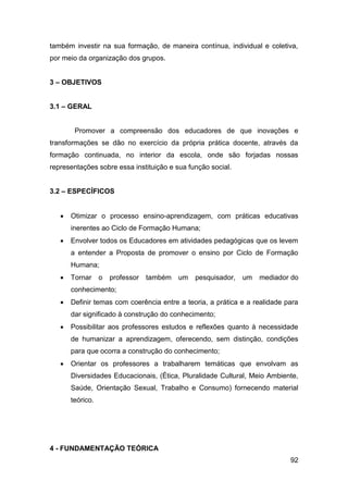 92
também investir na sua formação, de maneira contínua, individual e coletiva,
por meio da organização dos grupos.
3 – OBJETIVOS
3.1 – GERAL
Promover a compreensão dos educadores de que inovações e
transformações se dão no exercício da própria prática docente, através da
formação continuada, no interior da escola, onde são forjadas nossas
representações sobre essa instituição e sua função social.
3.2 – ESPECÍFICOS
 Otimizar o processo ensino-aprendizagem, com práticas educativas
inerentes ao Ciclo de Formação Humana;
 Envolver todos os Educadores em atividades pedagógicas que os levem
a entender a Proposta de promover o ensino por Ciclo de Formação
Humana;
 Tornar o professor também um pesquisador, um mediador do
conhecimento;
 Definir temas com coerência entre a teoria, a prática e a realidade para
dar significado à construção do conhecimento;
 Possibilitar aos professores estudos e reflexões quanto à necessidade
de humanizar a aprendizagem, oferecendo, sem distinção, condições
para que ocorra a construção do conhecimento;
 Orientar os professores a trabalharem temáticas que envolvam as
Diversidades Educacionais, (Ética, Pluralidade Cultural, Meio Ambiente,
Saúde, Orientação Sexual, Trabalho e Consumo) fornecendo material
teórico.
4 - FUNDAMENTAÇÃO TEÓRICA
 