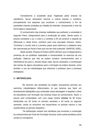 93
Considerando a sociedade atual, fragilizada pelos anseios do
capitalismo, faz-se necessário reavivar a cultura popular e cotidiana,
principalmente nos aspectos que envolvem o conhecimento, a fim de
possibilitar maiores condições ao cidadão de entender, compreender e viver de
forma digna e responsável.
O conhecimento das diversas realidades que perfazem a sociedade é
segundo Freire, indispensável para a construção do saber. Sendo assim, é
preciso considerar o eu, o outro e o contexto a fim de construir o respeito às
diferenças e, desta forma, contribuir para uma educação inclusiva. Assim,
“Conhecer o mundo real é o primeiro passo para obtermos a cidadania ativa
tão vislumbrada por Paulo Freire que nos tem sido subtraída” (SANTOS, 2005).
Neste sentido, Picanço & Pereira (2007) afirmam que é indispensável a
presença de um professor capacitado e comprometido no exercício de sua
profissão. Sabe-se que não se podem construir conhecimentos sem a
interferência do outro e, através dessa visão, faz-se necessário, a contribuição
das teorias de alguns pensadores para a formação da prática docente, como
também o uso de metodologias que direcione o professor para o processo
pedagógico.
5 – METODOLOGIA
No decorrer das atividades do projeto, buscaremos permear por
caminhos metodológicos diferenciados, já que teremos que fazer um
levantamento bibliográfico que contempla nossa abordagem e respeitar o olhar
de educadores com formação nas diversas áreas do conhecimento. Assim, o
estudo será contemplado com uma carga horária mínima de 80 horas,
distribuídas em 40 horas no primeiro semestre e 40 horas no segundo
semestre, sendo os encontros nas terças-feiras no período noturno e nas
quartas-feiras no período vespertino.
Tal distribuição contará com temáticas que envolvem a construção
do conhecimento por Ciclo de Formação Humana, entre outras temáticas como
consta no cronograma.
 