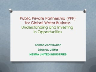 Public Private Partnership (PPP)
for Global Water Business
Understanding and Investing
in Opportunities
Osama Al Attawneh
Director, Utilities
NESMA UNITED INDUSTRIES
 