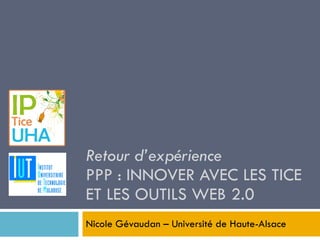 Retour d’expérience PPP : INNOVER AVEC LES TICE ET LES OUTILS WEB 2.0 Nicole Gévaudan – Université de Haute-Alsace 