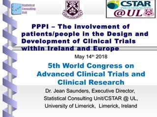   
  
PPPI – The involvement of
patients/people in the Design and
Development of Clinical Trials
within Ireland and Europe
May 14May 14thth
20182018
5th World Congress on
Advanced Clinical Trials and
Clinical Research
Dr. Jean Saunders, Executive Director,Dr. Jean Saunders, Executive Director,
Statistical Consulting Unit/CSTAR @ UL,Statistical Consulting Unit/CSTAR @ UL,
University of Limerick, Limerick, IrelandUniversity of Limerick, Limerick, Ireland
 