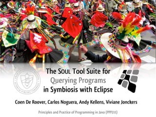 The SOUL Tool Suite for
                 Querying Programs
              in Symbiosis with Eclipse
Coen De Roover, Carlos Noguera, Andy Kellens, Viviane Jonckers
           Principles and Practice of Programming in Java (PPPJ11)
 