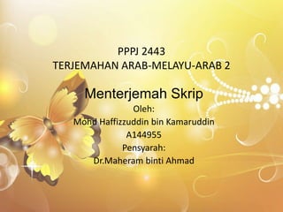 PPPJ 2443
TERJEMAHAN ARAB-MELAYU-ARAB 2
Menterjemah Skrip
Oleh:
Mohd Haffizzuddin bin Kamaruddin
A144955
Pensyarah:
Dr.Maheram binti Ahmad
 