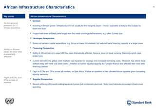 13
 Context:
 Investing in African power / infrastructure is not usually for the marginal player – more a specialist activity so less subject to
boom and bust
 Project lead times will likely take longer than the credit crunch/global recession, e.g. often 3 years plus
 Developer Perspective:
 Some cut backs in capital expenditure (e.g. focus on lower risk markets) but reduced bank financing capacity is a larger issue
 Financing Perspective:
 Ability of African banks to raise USD has been dramatically affected, hence a focus on local currency financings which caps
project size
 Current turmoil in the global credit markets has impacted on closings and increased borrowing costs. However, few clients have
walked away with more club deals seen. Limitation on banks’ liquidity/capacity BUT project finance less affected than most debt
financing classes
 Flight to ECAs and DFIs across all markets, not just Africa. Follow on question is their ultimate African appetite given competing
liquidity demands
 Supplier Perspective:
 Recent softening of forward-looking equipment prices but no dramatic plummet. Note most bail-outs encourage infrastructure
spending
African Infrastructure Characteristics
African Infrastructure Characteristics
Key points
On-the-ground
presence in 17
African countries
Ability of African
banks to raise USD
dramatically
affected
Flight to ECAs and
DFIs across all
markets
 