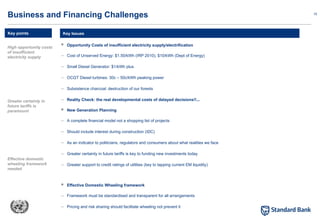 15
 Opportunity Costs of insufficient electricity supply/electrification
– Cost of Unserved Energy: $1.50/kWh (IRP 2010), $10/kWh (Dept of Energy)
– Small Diesel Generator: $1/kWh plus
– OCGT Diesel turbines: 30c – 50c/kWh peaking power
– Subsistence charcoal: destruction of our forests
– Reality Check: the real developmental costs of delayed decisions!!...
 New Generation Planning
– A complete financial model not a shopping list of projects
– Should include interest during construction (IDC)
– As an indicator to politicians, regulators and consumers about what realities we face
– Greater certainty in future tariffs is key to funding new investments today
– Greater support to credit ratings of utilities (key to tapping current EM liquidity)
 Effective Domestic Wheeling framework
– Framework must be standardised and transparent for all arrangements
– Pricing and risk sharing should facilitate wheeling not prevent it
Key Issues
Business and Financing Challenges
Key points
High opportunity costs
of insufficient
electricity supply
Greater certainty in
future tariffs is
paramount
Effective domestic
wheeling framework
needed
 