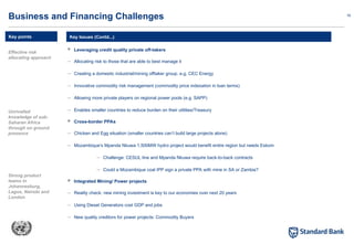 16
 Leveraging credit quality private off-takers
– Allocating risk to those that are able to best manage it
– Creating a domestic industrial/mining offtaker group. e.g. CEC Energy
– Innovative commodity risk management (commodity price indexation in loan terms)
– Allowing more private players on regional power pools (e.g. SAPP)
– Enables smaller countries to reduce burden on their utilities/Treasury
 Cross-border PPAs
– Chicken and Egg situation (smaller countries can’t build large projects alone)
– Mozambique’s Mpanda Nkuwa 1,500MW hydro project would benefit entire region but needs Eskom
– Challenge: CESUL line and Mpanda Nkuwa require back-to-back contracts
– Could a Mozambique coal IPP sign a private PPA with mine in SA or Zambia?
 Integrated Mining/ Power projects
– Reality check: new mining investment is key to our economies over next 20 years
– Using Diesel Generators cost GDP and jobs
– New quality creditors for power projects: Commodity Buyers
Key Issues (Contd...)
Business and Financing Challenges
Key points
Effective risk
allocating approach
Unrivalled
knowledge of sub-
Saharan Africa
through on ground
presence
Strong product
teams in
Johannesburg,
Lagos, Nairobi and
London
 