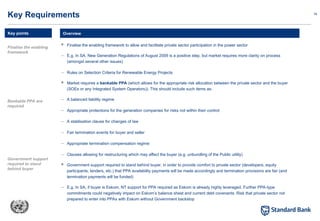 18
 Finalise the enabling framework to allow and facilitate private sector participation in the power sector
– E.g. In SA. New Generation Regulations of August 2009 is a positive step, but market requires more clarity on process
(amongst several other issues)
– Rules on Selection Criteria for Renewable Energy Projects
 Market requires a bankable PPA (which allows for the appropriate risk allocation between the private sector and the buyer
(SOEs or any Integrated System Operators)). This should include such items as:
– A balanced liability regime
– Appropriate protections for the generation companies for risks not within their control
– A stablisation clause for changes of law
– Fair termination events for buyer and seller
– Appropriate termination compensation regime
– Clauses allowing for restructuring which may affect the buyer (e.g. unbundling of the Public utility)
 Government support required to stand behind buyer, in order to provide comfort to private sector (developers, equity
participants, lenders, etc.) that PPA availability payments will be made accordingly and termination provisions are fair (and
termination payments will be funded)
– E.g. In SA, if buyer is Eskom, NT support for PPA required as Eskom is already highly leveraged. Further PPA-type
commitments could negatively impact on Eskom’s balance sheet and current debt covenants. Risk that private sector not
prepared to enter into PPAs with Eskom without Government backstop
Overview
Key Requirements
Key points
Finalise the enabling
framework
Bankable PPA are
required
Government support
required to stand
behind buyer
 