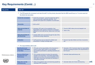 20
 The PPA grants the concession and sets the tariff. It is the primary document that the SBO would focus on. To some extent all
the others are secondary
PPA 101
Key Requirements (Contd…)
Key points
Grants the concession  Grants the concession - gives the project the right to
exist, and the right to generate electricity. Term
typically 20-25 years from completion of construction
Ownership  BOO or BOT
Sale and purchase of
Net Electricals
 Variable O&M costs recovered through the sale of the
net electrical energy dispatched
Sale and purchase of
capacity
 Generator (IPP) paid on the availability of net
dependable power capacity irrespective of despatch
sufficient to cover debt service, equity return and fixed
O&M
 Procurer (SBO) takes price and despatch risk
 Take or Pay
Indexation  Tariff payments may be indexed for inflation and
movements in Foreign Exchange rates
 Procurer may take inflation and forex movements
risk
 The responsibilities will be split
Specifications and
Performance Standards
of the Plant
 PPA sets out the responsibility of the Generator to
build by a given date a plant to very precisely
documented specifications, operating standards and
designs
 Generator / EPC Contractor takes the responsibility
and risk of building the plant to the requirements of
the Procurer
Revenue Write Down
provisions for non-
Performance
 PPA includes provisions to reduce the payments
payable to the Generator if the tested dependable
capacity at any time or the actual availability [or the
heat rate] is worse then the levels the Generator is
contracted to provide
 Generator takes performance risk
Delay LD’s for late
commissioning
 Delay LDs payable for late commissioning payable by
Generator/ EPC Contractor
 Generator takes risk of late commissioning
Performance criteria
 