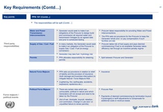 21
 The responsibilities will be split (Contd…)
PPA 101 (Contd...)
Key Requirements (Contd…)
Key points
Third party
responsibilities
Force majeure /
political events
Water and Power
Transmission
interconnections
 Generator would seek to make it an
obligations of the Procurer to design build
and commission all required water and
transmission linkages by an agreed date
and prior to scheduled testing
 Procurer takes responsibility for providing Water and Power
Interconnections
 The PPA sets out provisions for the Procurer to keep the
Generator whole and / or pay compensation if such
facilities are late
Supply of Gas / Coal / Fuel  In many markets, the Generator would seek
to make it an obligation of the Procurer to
supply Gas / Coal / Fuel (ie energy
conversion)
 Generator may take fuel / hydrology risk
assuming satisfactory pricing and supply
risks
 Procurer takes risk of fuel supply and pays deemed
commissioning if fuel is not available Generator takes
efficiency risk through an incentive penalty regime
Permits  PPA allocates responsibility for obtaining
permits
 Split between Procurer and Generator
Natural Force Majeure  PPA sets out provisions in relation to relief
of liability and the provision of insurance
(both damage and business interruption) to
mitigate Natural Force Majeure Risk
 (Lightening, fire, earthquake, accidents,
explosions, epidemics etc.)
 Insurance
Political Force Majeure  There are certain risks which are
uninsurable, political in nature and which
Generators will not accept and need to be
taken by the Procurer
 (Act of war, blockade, boycott, rebellion,
civil commotion, Change in Law and / or
unjustified failure to renew permits)
 Procurer Risk
 Payments of deemed commissioning [or termination buyout
if prolonged] or tariff adjustments to compensate for
additional costs or revenue losses
 