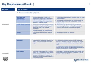 22
 The responsibilities will be split (Contd…)
PPA 101 (Contd...)
Key Requirements (Contd…)
Key points
Termination
Termination
Water and Power
Transmission
interconnections
 Generator would seek to make it an
obligations of the Procurer to design build
and commission all required water and
transmission linkages by an agreed date
and prior to scheduled testing
 Procurer takes responsibility for providing Water and Power
Interconnections
 The PPA sets out provisions for the Procurer to keep the
Generator whole and / or pay compensation if such
facilities are late
Supply of Gas / Coal / Fuel  In many markets, the Generator would seek
to make it an obligation of the Procurer to
supply Gas / Coal / Fuel (ie energy
conversion)
 Generator may take fuel / hydrology risk
assuming satisfactory pricing and supply
risks
 Procurer takes risk of fuel supply and pays deemed
commissioning if fuel is not available Generator takes
efficiency risk through an incentive penalty regime
Permits  PPA allocates responsibility for obtaining
permits
 Split between Procurer and Generator
Termination  The Agreement will stipulate the Events of
Default, cure periods and the termination
regime
 In the event of termination due to Procurer default, the
Procurer is obligated on request to purchase the plant for
an agreed sum that covers debt and probably an equity
return
 In the event of termination due to Generator Default, the
Procurer has the right but not the obligation to purchase the
plant but for a lesser sum covering only debt
Credit Support  In the event of termination due to Procurer
Default and a purchase price being payable
then lenders may seek some form of
backstop credit support in respect of the
payment to be made, typically in the form of
a payment guarantee
 It is a matter of commercial negotiation as to whether SBO
would be required to provide such a backstop. It may be
possible to structure without
 