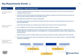 23
 A number of different tariff structures are feasible – in this document we have focused on the most commonly used structure:
‘Availability’ payment structure
 The RFP for an IPP tender will specify the tariff structure which bidders must adhere to and will form the basis of payments to /
from the Project Company (Generator) and the offtaker (Procurer)
 Each bidder will be invited to bid a number of Charge Rates
– Occasionally charge rates can be firmly fixed and bidders would have to target LEC (Levelised Electricity Cost) based on an
Asset Value (Brownfield)
– Lower charge rates however may not always equate to better value for money for the procurement Authority
 For an availability driven tariff, payments will typically be split between Capacity and Output
– Capacity Payments are designed for recovery of all the fixed costs of the plant, including debt service, taxation, equity return
and fixed O&M costs. Typically deductions for non-availability and / or poor plant performance would be netted off against these
capacity payments
– Outputs Payments recover the variable operating costs of the plant and may also include an adjustment for fuel consumption
 In the case of a merchant plant or ‘Take or Pay’ agreement, the tariff structure is much simpler. Revenue = Plant Output (MWh)
* Market Price (ZAR/MWh)
Tariff structure – integral component of PPA
Key Requirements (Contd…)
Key points
Service Payment
Capacity Payment
Base capacity component Fixed O&M component
Output Payment
Fuel adjustment
payment
Variable O&M payment
Availability payment
structure
Bidders would have
to target LEC
Payments typically
split between
Capacity and Output
 