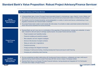 27
Our Project Advisory and Finance Services
Standard Bank’s Value Proposition: Robust Project Advisory/Finance Services
 A Standard Bank team of about 70 project finance specialists (based in Johannesburg, Lagos, Nairobi, London, Beijing, and
Sao Paolo) provides advisory and arranging services to government and private sector clients on limited recourse projects
 Our experts come from diverse disciplines, are knowledgeable in a variety of sectors and have an understanding of local
regulatory frameworks and financial market constraints
 Our project finance team is able to work closely with other areas of our banks to create customised solutions that draw on
sector and product expertise from across the banks
Strong
Multi-Disciplinary
Team Structure
Project Finance
Services
Excellent
Relationships with
DFIs and ECAs
 Standard Bank can act in any one or a combination of the capacities of financial advisor, arranger and underwriter of senior
debt, mezzanine debt and equity for all large capital projects. Our project finance services include:
– Project evaluation and feasibility studies
– Financial modelling and sensitivity analysis
– Risk evaluation and risk mitigation strategies
– Advice on the structure of project contracts
– Taking an active role in negotiations
– Financial structuring
– Foreign exchange risk mitigation techniques
– Arranging of multi-source funding, including development finance and export credit financing
– Arranging and underwriting bank financing
 We have established excellent relationships with development finance institutions, multilaterals and major credit export
agencies having closed numerous project financings with them across a range of emerging markets
 Standard Bank Group is an Equator Principle Financial Institution, having adopted and integrated all 10 of the Equator
Principles which relate to Project Finance
 