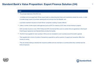 32
 The principal objectives of the ECIC are:
– to facilitate and encourage South African export trade by underwriting bank loans and investments outside the country, in order
to enable foreign buyers to purchase capital goods and services from the Republic; and
– to provide investment insurance to South African companies investing in assets offshore.
 Unlike a number of other export credit agencies (such as EFIC for instance), ECIC does not lend directly to projects.
– ECIC provides insurance cover (100% Political and 85% Commercial Risk cover) to Lenders that are signatories to their Export
Credit Support Agreement and Standard Bank provides the liquidity.
 The ECIC have appetite for most countries in Africa and are mandated to cover countries around the world in general.
– Their appetite both in terms of number of transactions supported as well as quantum of support per transaction differs from
country to country.
– They are actively looking to diversify their insurance portfolio and are most keen on countries where they currently have low
levels of exposure.
ECIC
Standard Bank’s Value Proposition: Export Finance Solution (3/4)
 