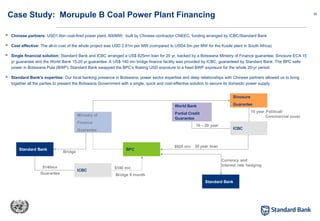 35
Case Study: Morupule B Coal Power Plant Financing
 Chinese partners: USD1.6bn coal-fired power plant, 600MW, built by Chinese contractor CNEEC, funding arranged by ICBC/Standard Bank
 Cost effective: The all-in cost of the whole project was USD 2.91m per MW (compared to USD4.5m per MW for the Kusile plant in South Africa)
 Single financial solution: Standard Bank and ICBC arranged a US$ 825mn loan for 20 yr, backed by a Botswana Ministry of Finance guarantee, Sinosure ECA 15
yr guarantee and the World Bank 15-20 yr guarantee. A US$ 140 mn bridge finance facility was provided by ICBC, guaranteed by Standard Bank. The BPC sells
power in Botswana Pula (BWP). Standard Bank swapped the BPC’s floating USD exposure to a fixed BWP exposure for the whole 20-yr period.
 Standard Bank’s expertise: Our local banking presence in Botswana, power sector expertise and deep relationships with Chinese partners allowed us to bring
together all the parties to present the Botswana Government with a single, quick and cost-effective solution to secure its domestic power supply.
Ministry of
Finance
Guarantee
Standard Bank
ICBC
BPC
ICBC
World Bank
Partial Credit
Guarantee
Sinosure
Guarantee
Standard Bank
$140mn $140 mn
Guarantee Bridge 9 month
Currency and
Interest rate hedging
$825 mn 20 year loan
16 – 20 year
15 year Political/
Commercial cover
Bridge
 