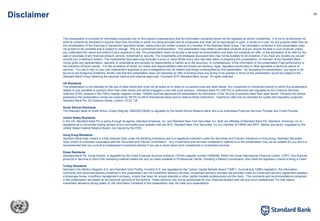 36
Disclaimer
This presentation is provided for information purposes only on the express understanding that the information contained herein will be regarded as strictly confidential. It is not to be delivered nor
shall its contents be disclosed to anyone other than the entity to which it is being provided and its employees and shall not be reproduced or used, in whole or in part, for any purpose other than for
the consideration of the financing or transaction described herein, without the prior written consent of a member of the Standard Bank Group. The information contained in this presentation does
not purport to be complete and is subject to change. This is a commercial communication. This presentation may relate to derivative products and you should not deal in such products unless
you understand the nature and extent of your exposure to risk. The presentation does not include a personal recommendation and does not constitute an offer, or the solicitation of an offer for the
sale or purchase of any financial product, service, investment or security. The investments and strategies discussed here may not be suitable for all investors; if you have any doubts you should
consult your investment advisor. The investments discussed may fluctuate in price or value Whilst every care has been taken in preparing this presentation, no member of the Standard Bank
Group gives any representation, warranty or undertaking and accepts no responsibility or liability as to the accuracy, or completeness, of the information in this presentation Past performance is
not indicative of future results. For the avoidance of doubt, our duties and responsibilities shall not include tax advisory, legal, regulatory accounting or other specialist or technical advice or
services. You are to rely on your own independent appraisal of and investigations into all matters and things contemplated by this presentation. By accepting this presentation, you agree to be
bound by the foregoing limitations. Kindly note that this presentation does not represent an offer of funding since any facility to be granted in terms of this presentation would be subject to the
Standard Band Group obtaining the requisite internal and external approvals. Copyright 2010 Standard Bank Group. All rights reserved.
UK Residents
This presentation is not intended for the use of retail clients and must not be acted on or relied on by persons who are retail clients. Any investment or investment activity to which this presentation
relates is only available to persons other than retail clients and will be engaged in only with such persons. Standard Bank Plc (SB Plc) is authorised and regulated by the Financial Services
Authority (FSA), entered in the FSA’s register (register number 124823) and has approved this presentation for distribution in the UK only to persons other than retail clients. Persons into whose
possession this presentation comes are required by SB Plc to inform themselves about and to observe these restrictions. Telephone calls may be recorded for quality and regulatory purposes.
Standard Bank Plc, 20 Gresham Street, London, EC2V 7JE.
South African Residents
The Standard Bank of South Africa Limited (Reg.No.1962/000738/06) is regulated by the South African Reserve Bank and is an Authorised Financial Services Provider and Credit Provider.
United States Residents
In the US, Standard Bank Plc is acting through its agents, Standard Americas, Inc. and Standard New York Securities, Inc. Both are affiliates of Standard Bank Plc. Standard Americas, Inc is
registered as a commodity trading advisor and a commodity pool operator with the NFA. Standard New York Securities, Inc is a member of FINRA and SIPC. Neither are banks, regulated by the
United States Federal Reserve Board, nor insured by the FDIC.
Hong Kong Residents
Standard Bank Asia Limited is a fully licensed bank under the Banking Ordinance and is a registered institution under the Securities and Futures Ordinance in Hong Kong. Standard Securities
Asia Limited is a licensed corporation with the Securities and Futures Commission. Any investments and services contained or referred to in this presentation may not be suitable for you and it is
recommended that you consult an independent investment advisor if you are in doubt about such investments or investment services.
Dubai Residents
Standard Bank Plc, Dubai Branch, is regulated by the Dubai Financial Services Authority (‘DFSA) (register number F000028). Within the Dubai International Financial Centre, (‘DIFC’) the financial
products or services to which this marketing material relates will only be made available to Professional Clients, including a Market Counterparty, who meet the regulatory criteria of being a Client.
Turkey Residents
Standard Unlu Menkul Degerler A.S. and Standard Unlu Portfoy Yonetimi A.S. are regulated by the Turkish Capital Markets Board “CMB”). According to CMB’s legislation, the information,
comments and recommendations contained in this presentation are not investment advisory services. Investment advisory services are provided under an investment advisory agreement between
a brokerage house, a portfolio management company, a bank that does not accept deposits or other capital markets professionals and the client. The comments and recommendations contained
in this presentation are based on the personal opinions of the authors. These opinions may not be appropriate for your financial situation and risk and return preferences. For that reason,
investment decisions relying solely on the information contained in this presentation may not meet your expectations.
 