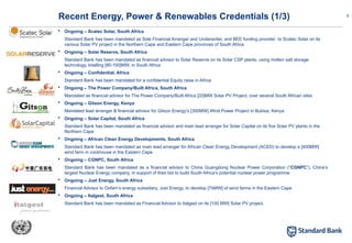8
 Ongoing – Scatec Solar, South Africa
Standard Bank has been mandated as Sole Financial Arranger and Underwriter, and BEE funding provider to Scatec Solar on its
various Solar PV project in the Northern Cape and Eastern Cape provinces of South Africa
 Ongoing – Solar Reserve, South Africa
Standard Bank has been mandated as financial advisor to Solar Reserve on its Solar CSP plants, using molten salt storage
technology, totalling [80-100]MW, in South Africa
 Ongoing – Confidential, Africa
Standard Bank has been mandated for a confidential Equity raise in Africa
 Ongoing – The Power Company/Built Africa, South Africa
Mandated as financial advisor for The Power Company/Built Africa [20]MW Solar PV Project, over several South African sites
 Ongoing – Gitson Energy, Kenya
Mandated lead arranger & financial advisor for Gitson Energy’s [300MW] Wind Power Project in Bubisa, Kenya
 Ongoing – Solar Capital, South Africa
Standard Bank has been mandated as financial advisor and main lead arranger for Solar Capital on its five Solar PV plants in the
Northern Cape
 Ongoing – African Clean Energy Developments, South Africa
Standard Bank has been mandated as main lead arranger for African Clean Energy Development (ACED) to develop a [400MW]
wind farm in cookhouse in the Eastern Cape
 Ongoing – CGNPC, South Africa
Standard Bank has been mandated as a financial advisor to China Guangdong Nuclear Power Corporation (“CGNPC”), China’s
largest Nuclear Energy company, in support of their bid to build South Africa’s potential nuclear power programme
 Ongoing – Just Energy, South Africa
Financial Advisor to Oxfam’s energy subsidiary, Just Energy, to develop [74MW] of wind farms in the Eastern Cape
 Ongoing – Italgest, South Africa
Standard Bank has been mandated as Financial Advisor to Italgest on its [100 MW] Solar PV project.
Recent Energy, Power & Renewables Credentials (1/3)
 