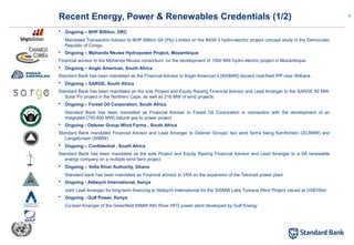 9
 Ongoing – BHP Billiton, DRC
Mandated Transaction Advisor to BHP Billiton SA (Pty) Limited on the INGA 3 hydro-electric project concept study in the Democratic
Republic of Congo.
 Ongoing – Mphanda Nkuwa Hydropower Project, Mozambique
Financial advisor to the Mphanda Nkuwa consortium on the development of 1500 MW hydro electric project in Mozambique
 Ongoing – Anglo American, South Africa
Standard Bank has been mandated as the Financial Advisor to Anglo American’s [450MW] discard coal-fired IPP near Witbank
 Ongoing – SARGE, South Africa
Standard Bank has been mandated as the sole Project and Equity Raising Financial Advisor and Lead Arranger to the SARGE 50 MW,
Solar PV project in the Northern Cape, as well as 216 MW of wind projects
 Ongoing – Forest Oil Corporation, South Africa
Standard Bank has been mandated as Financial Adviser to Forest Oil Corporation in connection with the development of an
integrated [750-800 MW] natural gas to power project
 Ongoing - Oelsner Group Wind Farms , South Africa
Standard Bank mandated Financial Advisor and Lead Arranger to Oelsner Groups’ two wind farms being Kerrifontein (20.8MW) and
Langefontein (50MW)
 Ongoing – Confidential , South Africa
Standard Bank has been mandated as the sole Project and Equity Raising Financial Advisor and Lead Arranger to a SA renewable
energy company on a multiple wind farm project
 Ongoing – Volta River Authority, Ghana
Standard bank has been mandated as Financial advisor to VRA on the expansion of the Takoradi power plant
 Ongoing - Aldwych International, Kenya
Joint Lead Arranger for long-term financing to Aldwych International for the 300MW Lake Turkana Wind Project valued at US$760m
 Ongoing - Gulf Power, Kenya
Co-lead Arranger of the Greenfield 84MW Athi River HFO power plant developed by Gulf Energy
Recent Energy, Power & Renewables Credentials (1/2)
 