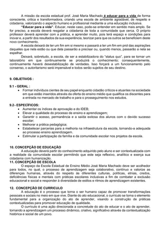 A missão da escola estadual prof. José Maria Machado é educar para a vida de forma
consciente, critica e transformadora, criando uma escola de ambiente agradável, de respeito e
cidadania, valorizando o aspecto humano e profissional mediante a uma educação inclusiva.
“Educar para a vida”. Educar, neste caso, pode-se entender em sentido mais amplo. Se
for preciso, a escola deverá resgatar a cidadania de toda a comunidade que cerca. O próprio
professor deverá aprender com a prática, e aprender muito, pois terá espaço e condições para
inovar e, a partir dos resultados da sua experiência, teorizar para que os outros se beneficiem deste
novo conhecimento.
A escola deixará de ter um fim em si mesmo e passará a ter um fim em prol das aspirações
daqueles que nela estão ou que dela passarão a precisar ou, quando menos, passarão a nela se
espelhar.
Deixará, sobretudo, a escola, de ser a estabilizadora do “status quo”, para se tornar um
laboratório em que continuamente se produzirá o conhecimento; consequentemente,
continuamente haverá desestabilização de verdades. Isso forçará a um funcionamento pelo
consenso, o autoritarismo será impensável e todos serão sujeitos de seu destino.
9. OBJETIVOS :
9.1 - GERAL :
• Formar indivíduos cientes de seu papel enquanto cidadão críticos e atuantes na sociedade
em que estão inseridos através da oferta do ensino médio que qualifica os discentes para
a entrada no mercado de trabalho e para o prosseguimento nos estudos.
9.2- ESPECÍFICOS:
• Aumentar os índices de aprovação e do IDEB;
• Elevar a qualidade do processo de ensino e aprendizagem;
• Garantir o acesso, permanência e a saída exitosa dos alunos com o devido sucesso
escolar;
• Melhorar a prática pedagógica;
• Estabelecer parcerias para a melhoria na infraestrutura da escola, tornando-a adequada
ao processo ensino aprendizagem.
• Estimular a participação da família e da comunidade escolar nos projetos da escola.
10. CONCEPÇÃO DE EDUCAÇÃO
A educação deverá partir do conhecimento adquirido pelo aluno e ser contextualizada com
a realidade da comunidade escolar permitindo que este seja reflexivo, analítico e exerça sua
cidadania com humanização.
11. CONCEPÇÃO DE ESCOLA
O espaço da Escola Estadual de Ensino Médio José Maria Machado deve ser acolhedor
para todos, no qual, o processo de aprendizagem seja colaborativo, contínuo e valorize as
diferenças humanas, através do respeito às diferentes culturas, políticas, etnias, credos,
deficiências físicas e mentais com práticas escolares inclusivas a fim de combater a exclusão
educacional e social e responder à diversidade de estilos e ritmos de aprendizagem existentes.
12. CONCEPÇÃO DE CURRICULO
A educação é o processo que torna o ser humano capaz de promover transformações
pessoais e sociais no meio em que vive. Diante do ato educacional, o currículo se torna o elemento
fundamental para a organização do ato de aprender, visando a construção de práticas
contextualizadas para promover educação de qualidade.
O currículo é uma ação direcionada a concretude do ato de educar e o ato de aprender,
tornando a aprendizagem um processo dinâmico, criativo, significativo através da contextualização
histórica e social de um povo.
 