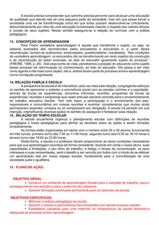 A escola precisa compreender que caminho precisa percorrer para alcançar uma educação
de qualidade que atenda não só uma pequena parte da sociedade, mas sim que possa tornar a
sociedade uma via de transformação única em que todos possam desenvolver-se criticamente,
democraticamente por meio de uma educação humanizada visando o respeito aos valores étnicos
e sociais de seus sujeitos. Nesse sentido assegura-se a relação do currículo com a prática
pedagógica.
13. CONCEPÇÃO DE APRENDIZAGEM
Para Freire verdadeira aprendizagem é aquela que transforma o sujeito, ou seja, os
saberes ensinados são reconstruídos pelos educadores e educandos e, a partir dessa
reconstrução, tornam-se autônomos, emancipados, questionadores, inacabados. “Nas condições
de verdadeira aprendizagem, os educandos vão se transformando em reais sujeitos da construção
e da reconstrução do saber ensinado, ao lado do educador igualmente sujeito do processo”.
(FREIRE, 1996, p. 26). Sob esse ponto de vista, percebemos a posição do educando como sujeito
desse processo de reformulação do conhecimento, ao lado do educador. Ele passa a ser visto
como agente e não mais como objeto, isto é, ambos fazem parte do processo ensino-aprendizagem
numa concepção progressista.
14. RELAÇÃO FAMÍLIA E ESCOLA
A perspectiva da escola é de intensificar cada vez mais esta relação, congregando esforços
no sentido de aproximar e estreitar a convivência social com as escolas vizinhas e a população,
através de trocas de experiências, encontros informais, reuniões, programas de trocas de
experiências, reuniões e programas que visam articular parceria concreta para o encaminhamento
do trabalho educativo escolar. Tem sido baixo a participação e o envolvimento dos pais,
responsáveis e comunitários em nossas reuniões e eventos, consideramos que muitos ainda
permanecem ausentes, omissos ou só comparecem por obrigação. A escola irá persistir em sua
intenção, intensificando diversas ações no sentido de assegurar e fortalecer essa relação.
15. RELAÇÃO DO TEMPO ESCOLAR
A escola anualmente organiza o planejamento escolar com definições de reuniões
pedagógica e horas pedagógicas para alinhar as decisões sobre as ações a serem tomadas
bimestralmente.
As turmas estão organizadas em séries com o número entre 35 a 40 alunos, funcionando
em três turnos: primeiro turno das 7:00 as 11:40 horas, segundo turno das13:30 as 18:10 horas e
terceiro turno das 19:00 as 23:00 horas.
Desta forma, a escola e o professor devem proporcionar ao aluno condições necessárias
para que sua aprendizagem aconteça de forma consistente, levando em conta o nosso aluno, suas
capacidades e limitações, o seu ritmo de trabalho, a fadiga, o tempo de concentração, os seus
interesses e suas necessidades, será o desafio a ser vencido por todos com o intuito de se efetivar
um aprendizado real em nosso espaço escolar, fundamental para a concretização de uma
sociedade justa e igualitária.
16. PLANO DE AÇÃO:
OBJETIVO GERAL:
• Construir um ambiente de aprendizagem focado para o mercado de trabalho, para o
prosseguimento nos estudos e para o exercício da cidadania;
• Garantir formação continuada permanente para os docentes da escola.
OBJETIVOS ESPECÍFICOS:
• Melhorar a prática pedagógica da escola;
• Garantir o acesso e permanência dos estudantes com devido sucesso escolar;
• Estabelecer parcerias para uma melhoria na infraestrutura da escola tornando-a
adequada ao processo ensino aprendizagem.
 