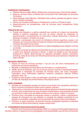 FORMAÇÃO CONTINUADA:
• Palestra: Marcos Legais: BNCC, Referenciais curriculares para o Novo Ensino Médio;
• Roda de conversa sobre os Referenciais Curriculares Para Elaboração de Itinerários
Formativos;
• Mesa Redonda sobre Memória, identidade sócio-cultural, questões de gênero, étnico-
racial, inclusão e equidade;
• Oficina com temática trabalhando o Protagonismo Juvenil e o Projeto de vida;
• Desenvolvimento de competências: roda de conversa sobre competências Sócio
emocionais.
PROJETO DE VIDA:
• Projeto mais Respeito e o grêmio estudantil que consiste em instigar nos estudantes
atitudes e posturas respeitosas uns com os outros, visando um (re)pensar no
posicionamento e comportamento no meio social ,visando desenvolver o espírito de
liderança e fortalecer o trabalho em grupo,
• Estimular a participação dos jovens em atividades culturais esportivas, sociais e de
cidadania, por meio de reuniões semanais em conjunto com a gestão escolar com vistas,
à solução de problemas da escola;
• Incentivar a participação dos estudantes em ações pedagógicas que integrem a família
e a escola;
• Promover momentos de reflexão dos estudantes acerca do seu próprio desenvolvimento
e sobre seus objetivos presentes e futuros, e ações em relação à sua vida pessoal,
profissional e cidadã, desenvolvendo as seguintes atividades: oficinas, seminários,
workshop, rodas de conversa com diferentes profissionais para esclarecer a trajetória de
cada profissão.
INICIAÇÃO CIENTÍFICA:
• Através de Feira de Ciências acontece 1 vez por ano, De forma interdisciplinar, os
professores das demais disciplinas;
• Resgatar a usabilidade dos laboratórios de informática e o multidisciplinar;
• Ofertar oficina de Robótica, para que os alunos possam vivenciar a interdisciplinaridade,
promovendo a integração de conceitos de diversas áreas, tais como: linguagem,
matemática, física, eletricidade, eletrônica, mecânica, arquitetura, ciências, história,
geografia, artes, etc.;
• Criação de horta escolar e cultivo de jardinagem, permitindo a multidisciplinaridade como
um fator de integração de conhecimentos e dos próprios alunos.
CAFÉ LITERÁRIO:
• Atividade de socialização baseada em temas que permitem aos estudantes estimular a
leitura e escrita e produção de textos (jornal, poesias, poemas);
• Representa um momento de síntese desencadeado pela leitura de determinados gêneros
de texto, pelo conhecimento de suas principais características e pela produção de textos
que promovem então novas atividades de leitura como a dança, o teatro e a música;
• Contribuir para a formação de estudantes leitores e escritores, críticos e participativos,
capazes de interagirem em sua realidade na condição de cidadãos consciente de sua
atuação na sociedade, entendidas como precondição do exercício pleno da cidadania;
• Promover os jogos estudantis, envolvendo diversas modalidades esportivas e palestras
com temas os temas sobre bullying, drogas e saúde física.
17. ATENDIMENTO EDUCAÇÃO ESPECIALIZADO
O Atendimento Educacional Especializado (AEE) é um serviço da Educação Especial que
identifica, elabora, e organiza recursos pedagógicos e de acessibilidade, que eliminem as barreiras
 