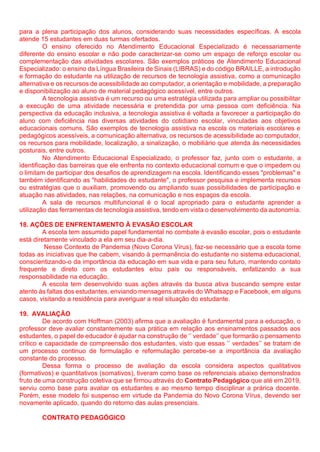para a plena participação dos alunos, considerando suas necessidades específicas. A escola
atende 15 estudantes em duas turmas ofertados.
O ensino oferecido no Atendimento Educacional Especializado é necessariamente
diferente do ensino escolar e não pode caracterizar-se como um espaço de reforço escolar ou
complementação das atividades escolares. São exemplos práticos de Atendimento Educacional
Especializado: o ensino da Língua Brasileira de Sinais (LIBRAS) e do código BRAILLE, a introdução
e formação do estudante na utilização de recursos de tecnologia assistiva, como a comunicação
alternativa e os recursos de acessibilidade ao computador, a orientação e mobilidade, a preparação
e disponibilização ao aluno de material pedagógico acessível, entre outros.
A tecnologia assistiva é um recurso ou uma estratégia utilizada para ampliar ou possibilitar
a execução de uma atividade necessária e pretendida por uma pessoa com deficiência. Na
perspectiva da educação inclusiva, a tecnologia assistiva é voltada a favorecer a participação do
aluno com deficiência nas diversas atividades do cotidiano escolar, vinculadas aos objetivos
educacionais comuns. São exemplos de tecnologia assistiva na escola os materiais escolares e
pedagógicos acessíveis, a comunicação alternativa, os recursos de acessibilidade ao computador,
os recursos para mobilidade, localização, a sinalização, o mobiliário que atenda às necessidades
posturais, entre outros.
No Atendimento Educacional Especializado, o professor faz, junto com o estudante, a
identificação das barreiras que ele enfrenta no contexto educacional comum e que o impedem ou
o limitam de participar dos desafios de aprendizagem na escola. Identificando esses "problemas" e
também identificando as "habilidades do estudante", o professor pesquisa e implementa recursos
ou estratégias que o auxiliam, promovendo ou ampliando suas possibilidades de participação e
atuação nas atividades, nas relações, na comunicação e nos espaços da escola.
A sala de recursos multifuncional é o local apropriado para o estudante aprender a
utilização das ferramentas de tecnologia assistiva, tendo em vista o desenvolvimento da autonomia.
18. AÇÕES DE ENFRENTAMENTO À EVASÃO ESCOLAR
A escola tem assumido papel fundamental no combate à evasão escolar, pois o estudante
está diretamente vinculado a ela em seu dia-a-dia.
Nesse Contexto de Pandemia (Novo Corona Vírus), faz-se necessário que a escola tome
todas as iniciativas que lhe cabem, visando à permanência do estudante no sistema educacional,
conscientizando-o da importância da educação em sua vida e para seu futuro, mantendo contato
frequente e direto com os estudantes e/ou pais ou responsáveis, enfatizando a sua
responsabilidade na educação.
A escola tem desenvolvido suas ações através da busca ativa buscando sempre estar
atento às faltas dos estudantes, enviando mensagens através do Whatsapp e Facebook, em alguns
casos, visitando a residência para averiguar a real situação do estudante.
19. AVALIAÇÃO
De acordo com Hoffman (2003) afirma que a avaliação é fundamental para a educação, o
professor deve avaliar constantemente sua prática em relação aos ensinamentos passados aos
estudantes, o papel de educador é ajudar na construção de ‘’ verdade’’ que formarão o pensamento
crítico e capacidade de compreensão dos estudantes, visto que essas ‘’ verdades’’ se tratam de
um processo continuo de formulação e reformulação percebe-se a importância da avaliação
constante do processo.
Dessa forma o processo de avaliação da escola considera aspectos qualitativos
(formativos) e quantitativos (somativos), tiveram como base os referenciais abaixo demonstrados
fruto de uma construção coletiva que se firmou através do Contrato Pedagógico que até em 2019,
serviu como base para avaliar os estudantes e ao mesmo tempo disciplinar a prárica docente.
Porém, esse modelo foi suspenso em virtude da Pandemia do Novo Corona Vírus, devendo ser
novamente aplicado, quando do retorno das aulas presenciais.
CONTRATO PEDAGÓGICO
 