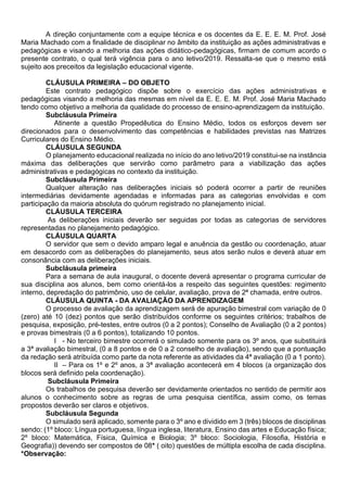 A direção conjuntamente com a equipe técnica e os docentes da E. E. E. M. Prof. José
Maria Machado com a finalidade de disciplinar no âmbito da instituição as ações administrativas e
pedagógicas e visando a melhoria das ações didático-pedagógicas, firmam de comum acordo o
presente contrato, o qual terá vigência para o ano letivo/2019. Ressalta-se que o mesmo está
sujeito aos preceitos da legislação educacional vigente.
CLÁUSULA PRIMEIRA – DO OBJETO
Este contrato pedagógico dispõe sobre o exercício das ações administrativas e
pedagógicas visando a melhoria das mesmas em nível da E. E. E. M. Prof. José Maria Machado
tendo como objetivo a melhoria da qualidade do processo de ensino-aprendizagem da instituição.
Subcláusula Primeira
Atinente a questão Propedêutica do Ensino Médio, todos os esforços devem ser
direcionados para o desenvolvimento das competências e habilidades previstas nas Matrizes
Curriculares do Ensino Médio.
CLÁUSULA SEGUNDA
O planejamento educacional realizada no início do ano letivo/2019 constitui-se na instância
máxima das deliberações que servirão como parâmetro para a viabilização das ações
administrativas e pedagógicas no contexto da instituição.
Subcláusula Primeira
Qualquer alteração nas deliberações iniciais só poderá ocorrer a partir de reuniões
intermediárias devidamente agendadas e informadas para as categorias envolvidas e com
participação da maioria absoluta do quórum registrado no planejamento inicial.
CLÁUSULA TERCEIRA
As deliberações iniciais deverão ser seguidas por todas as categorias de servidores
representadas no planejamento pedagógico.
CLÁUSULA QUARTA
O servidor que sem o devido amparo legal e anuência da gestão ou coordenação, atuar
em desacordo com as deliberações do planejamento, seus atos serão nulos e deverá atuar em
consonância com as deliberações iniciais.
Subcláusula primeira
Para a semana de aula inaugural, o docente deverá apresentar o programa curricular de
sua disciplina aos alunos, bem como orientá-los a respeito das seguintes questões: regimento
interno, depredação do patrimônio, uso de celular, avaliação, prova de 2ª chamada, entre outros.
CLÁUSULA QUINTA - DA AVALIAÇÃO DA APRENDIZAGEM
O processo de avaliação da aprendizagem será de apuração bimestral com variação de 0
(zero) até 10 (dez) pontos que serão distribuídos conforme os seguintes critérios; trabalhos de
pesquisa, exposição, pré-testes, entre outros (0 a 2 pontos); Conselho de Avaliação (0 a 2 pontos)
e provas bimestrais (0 a 6 pontos), totalizando 10 pontos.
I - No terceiro bimestre ocorrerá o simulado somente para os 3º anos, que substituirá
a 3ª avaliação bimestral, (0 a 8 pontos e de 0 a 2 conselho de avaliação), sendo que a pontuação
da redação será atribuída como parte da nota referente as atividades da 4ª avaliação (0 a 1 ponto).
II – Para os 1º e 2º anos, a 3ª avaliação acontecerá em 4 blocos (a organização dos
blocos será definido pela coordenação).
Subcláusula Primeira
Os trabalhos de pesquisa deverão ser devidamente orientados no sentido de permitir aos
alunos o conhecimento sobre as regras de uma pesquisa científica, assim como, os temas
propostos deverão ser claros e objetivos.
Subcláusula Segunda
O simulado será aplicado, somente para o 3º ano e dividido em 3 (três) blocos de disciplinas
sendo: (1º bloco: Língua portuguesa, língua inglesa, literatura, Ensino das artes e Educação física;
2º bloco: Matemática, Física, Química e Biologia; 3º bloco: Sociologia, Filosofia, História e
Geografia)) devendo ser compostos de 08* ( oito) questões de múltipla escolha de cada disciplina.
*Observação:
 