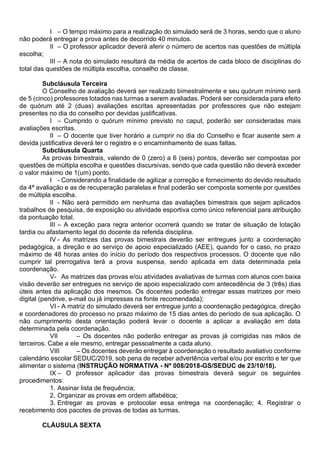 I – O tempo máximo para a realização do simulado será de 3 horas, sendo que o aluno
não poderá entregar a prova antes de decorrido 40 minutos.
II – O professor aplicador deverá aferir o número de acertos nas questões de múltipla
escolha;
III – A nota do simulado resultará da média de acertos de cada bloco de disciplinas do
total das questões de múltipla escolha, conselho de classe.
Subcláusula Terceira
O Conselho de avaliação deverá ser realizado bimestralmente e seu quórum mínimo será
de 5 (cinco) professores lotados nas turmas a serem avaliadas. Poderá ser considerada para efeito
de quórum até 2 (duas) avaliações escritas apresentadas por professores que não estejam
presentes no dia do conselho por devidas justificativas.
I – Cumprido o quórum mínimo previsto no caput, poderão ser consideradas mais
avaliações escritas.
II – O docente que tiver horário a cumprir no dia do Conselho e ficar ausente sem a
devida justificativa deverá ter o registro e o encaminhamento de suas faltas.
Subcláusula Quarta
As provas bimestrais, valendo de 0 (zero) a 6 (seis) pontos, deverão ser compostas por
questões de múltipla escolha e questões discursivas, sendo que cada questão não deverá exceder
o valor máximo de 1(um) ponto.
I - Considerando a finalidade de agilizar a correção e fornecimento do devido resultado
da 4ª avaliação e as de recuperação paralelas e final poderão ser composta somente por questões
de múltipla escolha.
II - Não será permitido em nenhuma das avaliações bimestrais que sejam aplicados
trabalhos de pesquisa, de exposição ou atividade esportiva como único referencial para atribuição
da pontuação total.
III – A exceção para regra anterior ocorrerá quando se tratar de situação de lotação
tardia ou afastamento legal do docente da referida disciplina.
IV - As matrizes das provas bimestrais deverão ser entregues junto a coordenação
pedagógica, a direção e ao serviço de apoio especializado (AEE), quando for o caso, no prazo
máximo de 48 horas antes do início do período dos respectivos processos. O docente que não
cumprir tal prerrogativa terá a prova suspensa, sendo aplicada em data determinada pela
coordenação.
V- As matrizes das provas e/ou atividades avaliativas de turmas com alunos com baixa
visão deverão ser entregues no serviço de apoio especializado com antecedência de 3 (três) dias
úteis antes da aplicação dos mesmos. Os docentes poderão entregar essas matrizes por meio
digital (pendrive, e-mail ou já impressas na fonte recomendada);
VI - A matriz do simulado deverá ser entregue junto a coordenação pedagógica, direção
e coordenadores do processo no prazo máximo de 15 dias antes do período de sua aplicação. O
não cumprimento desta orientação poderá levar o docente a aplicar a avaliação em data
determinada pela coordenação.
VII – Os docentes não poderão entregar as provas já corrigidas nas mãos de
terceiros. Cabe a ele mesmo, entregar pessoalmente a cada aluno.
VIII – Os docentes deverão entregar à coordenação o resultado avaliativo conforme
calendário escolar SEDUC/2019, sob pena de receber advertência verbal e/ou por escrito e ter que
alimentar o sistema (INSTRUÇÃO NORMATIVA - Nº 008/2018-GS/SEDUC de 23/10/18).
IX – O professor aplicador das provas bimestrais deverá seguir os seguintes
procedimentos:
1. Assinar lista de frequência;
2. Organizar as provas em ordem alfabética;
3. Entregar as provas e protocolar essa entrega na coordenação; 4. Registrar o
recebimento dos pacotes de provas de todas as turmas.
CLÁUSULA SEXTA
 