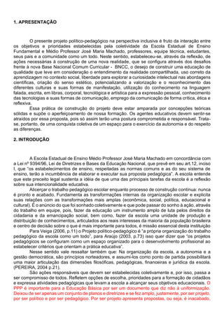 1. APRESENTAÇÃO
O presente projeto político-pedagógico na perspectiva inclusiva é fruto da interação entre
os objetivos e prioridades estabelecidas pela coletividade da Escola Estadual de Ensino
Fundamental e Médio Professor José Maria Machado, professores, equipe técnica, estudantes,
seus pais e a comunidade como um todo. Neste sentido, estabeleceu-se, através da reflexão, de
ações necessárias à construção de uma nova realidade, que se configura através dos desafios
frente à nova Base Nacional Comum Curricular - BNCC, o desejo de construir uma educação de
qualidade que leve em consideração o entendimento da realidade compartilhada, uso correto da
aprendizagem no contexto social, liberdade para explorar a curiosidade intelectual nas abordagens
científicas, criação do senso estético, potencializando a valorização e o reconhecimento das
diferentes culturas e suas formas de manifestação, utilização do conhecimento na linguagem
falada, escrita, em libras, corporal, tecnológica e artística para a expressão pessoal, conhecimento
das tecnologias e suas formas de comunicação, emprego da comunicação de forma crítica, ética e
reflexiva.
Essa prática de construção do projeto deve estar amparada por concepções teóricas
sólidas e supõe o aperfeiçoamento de nossa formação. Os agentes educativos devem sentir-se
atraídos por essa proposta, pois só assim terão uma postura comprometida e responsável. Trata-
se, portanto, de uma conquista coletiva de um espaço para o exercício da autonomia e do respeito
as diferenças.
2. INTRODUÇÃO
A Escola Estadual de Ensino Médio Professor José Maria Machado em concordância com
a Lei nº 9394/96, Lei de Diretrizes e Bases da Educação Nacional, que prevê em seu art.12, inciso
I, que “os estabelecimentos de ensino, respeitadas as normas comuns e as do seu sistema de
ensino, terão a incumbência de elaborar e executar sua proposta pedagógica”. A escola entende
que este preceito legal sustenta a idéia de que uma das principais tarefas da escola é a reflexão
sobre sua intencionalidade educativa.
Alicerçar o trabalho pedagógico escolar enquanto processo de construção contínua: nunca
é pronto e acabado. Fundamenta as transformações internas da organização escolar e explicita
suas relações com as transformações mais amplas (econômica, social, política, educacional e
cultural). É o anúncio do que foi sonhado coletivamente e que pode passar do sonho à ação, através
do trabalho em equipe, pois, fazer da educação um instrumento amplo de luta pelos direitos da
cidadania e da emancipação social, bem como, fazer da escola uma unidade de produção e
distribuição de conhecimentos, articulados aos reais interesses da maioria da população brasileira
e centro de decisão sobre o que é mais importante para todos, é missão essencial desta instituição
Para Veiga (2006, p.11) o Projeto político-pedagógico é “a própria organização do trabalho
pedagógico da escola como um todo”, para Araújo (2003, p.73) isso quer dizer que “os projetos
pedagógicos se configuram como um espaço organizado para o desenvolvimento profissional ao
estabelecer critérios que orientam a prática educativa”.
Nesse sentido vale ressaltar também que: Na organização da escola, a autonomia e a
gestão democrática, são princípios norteadores, e assumi-los como ponto de partida possibilitará
uma maior articulação das dimensões filosóficas, pedagógicas, financeiras e jurídica da escola.
(PEREIRA, 2004 p.21).
São ações responsáveis que devem ser estabelecidas coletivamente e, por isso, passa a
ser compromisso de todos. Refletem opções de escolha, prioridades para a formação de cidadãos
e expressa atividades pedagógicas que levam a escola a alcançar seus objetivos educacionais. O
PPP é importante para a Educação Básica por ser um documento que diz não à uniformização.
Deixou de ser apenas um conjunto de planos e diretrizes e se fez amplo, justamente, por ser projeto,
por ser político e por ser pedagógico. Por ser projeto apresenta propostas, ou seja, é inacabado,
 