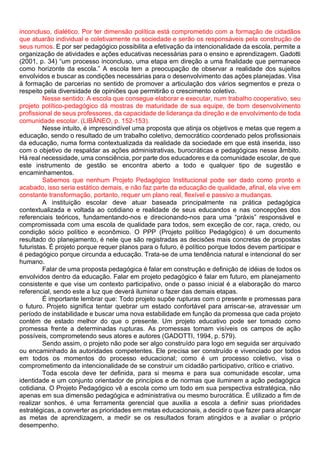 inconcluso, dialético. Por ter dimensão política está comprometido com a formação de cidadãos
que atuarão individual e coletivamente na sociedade e serão os responsáveis pela construção de
seus rumos. E por ser pedagógico possibilita a efetivação da intencionalidade da escola, permite a
organização de atividades e ações educativas necessárias para o ensino e aprendizagem. Gadotti
(2001, p. 34) “um processo inconcluso, uma etapa em direção a uma finalidade que permanece
como horizonte da escola.” A escola tem a preocupação de observar a realidade dos sujeitos
envolvidos e buscar as condições necessárias para o desenvolvimento das ações planejadas. Visa
à formação de parcerias no sentido de promover a articulação dos vários segmentos e preza o
respeito pela diversidade de opiniões que permitirão o crescimento coletivo.
Nesse sentido: A escola que consegue elaborar e executar, num trabalho cooperativo, seu
projeto político-pedagógico dá mostras de maturidade de sua equipe, de bom desenvolvimento
profissional de seus professores, da capacidade de liderança da direção e de envolvimento de toda
comunidade escolar. (LIBÂNEO, p. 152-153).
Nesse intuito, é imprescindível uma proposta que atinja os objetivos e metas que regem a
educação, sendo o resultado de um trabalho coletivo, democrático coordenado pelos profissionais
da educação, numa forma contextualizada da realidade da sociedade em que está inserida, isso
com o objetivo de respaldar as ações administrativas, burocráticas e pedagógicas nesse âmbito.
Há real necessidade, uma consciência, por parte dos educadores e da comunidade escolar, de que
este instrumento de gestão se encontra aberto a todo e qualquer tipo de sugestão e
encaminhamentos.
Sabemos que nenhum Projeto Pedagógico Institucional pode ser dado como pronto e
acabado, isso seria estático demais, e não faz parte da educação de qualidade, afinal, ela vive em
constante transformação, portanto, requer um plano real, flexível e passivo a mudanças.
A instituição escolar deve atuar baseada principalmente na prática pedagógica
contextualizada e voltada ao cotidiano e realidade de seus educandos e nas concepções dos
referenciais teóricos, fundamentando-nos e direcionando-nos para uma “práxis” responsável e
compromissada com uma escola de qualidade para todos, sem exceção de cor, raça, credo, ou
condição sócio político e econômico. O PPP (Projeto político Pedagógico) é um documento
resultado do planejamento, é nele que são registradas as decisões mais concretas de propostas
futuristas. É projeto porque requer planos para o futuro, é político porque todos devem participar e
é pedagógico porque circunda a educação. Trata-se de uma tendência natural e intencional do ser
humano.
Falar de uma proposta pedagógica é falar em construção e definição de idéias de todos os
envolvidos dentro da educação. Falar em projeto pedagógico é falar em futuro, em planejamento
consistente e que vise um contexto participativo, onde o passo inicial é a elaboração do marco
referencial, sendo este a luz que deverá iluminar o fazer das demais etapas.
É importante lembrar que: Todo projeto supõe rupturas com o presente e promessas para
o futuro. Projeto significa tentar quebrar um estado confortável para arriscar-se, atravessar um
período de instabilidade e buscar uma nova estabilidade em função da promessa que cada projeto
contém de estado melhor do que o presente. Um projeto educativo pode ser tomado como
promessa frente a determinadas rupturas. As promessas tornam visíveis os campos de ação
possíveis, comprometendo seus atores e autores (GADOTTI, 1994, p. 579).
Sendo assim, o projeto não pode ser algo construído para logo em seguida ser arquivado
ou encaminhado às autoridades competentes. Ele precisa ser construído e vivenciado por todos
em todos os momentos do processo educacional; como é um processo coletivo, visa o
comprometimento da intencionalidade de se construir um cidadão participativo, crítico e criativo.
Toda escola deve ter definida, para si mesma e para sua comunidade escolar, uma
identidade e um conjunto orientador de princípios e de normas que iluminem a ação pedagógica
cotidiana. O Projeto Pedagógico vê a escola como um todo em sua perspectiva estratégica, não
apenas em sua dimensão pedagógica e administrativa ou mesmo burocrática. É utilizado a fim de
realizar sonhos, é uma ferramenta gerencial que auxilia a escola a definir suas prioridades
estratégicas, a converter as prioridades em metas educacionais, a decidir o que fazer para alcançar
as metas de aprendizagem, a medir se os resultados foram atingidos e a avaliar o próprio
desempenho.
 