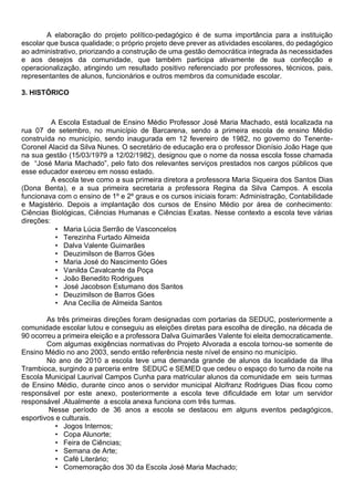 A elaboração do projeto político-pedagógico é de suma importância para a instituição
escolar que busca qualidade; o próprio projeto deve prever as atividades escolares, do pedagógico
ao administrativo, priorizando a construção de uma gestão democrática integrada às necessidades
e aos desejos da comunidade, que também participa ativamente de sua confecção e
operacionalização, atingindo um resultado positivo referenciado por professores, técnicos, pais,
representantes de alunos, funcionários e outros membros da comunidade escolar.
3. HISTÓRICO
A Escola Estadual de Ensino Médio Professor José Maria Machado, está localizada na
rua 07 de setembro, no município de Barcarena, sendo a primeira escola de ensino Médio
construída no município, sendo inaugurada em 12 fevereiro de 1982, no governo do Tenente-
Coronel Alacid da Silva Nunes. O secretário de educação era o professor Dionísio João Hage que
na sua gestão (15/03/1979 a 12/02/1982), designou que o nome da nossa escola fosse chamada
de “José Maria Machado”, pelo fato dos relevantes serviços prestados nos cargos públicos que
esse educador exerceu em nosso estado.
A escola teve como a sua primeira diretora a professora Maria Siqueira dos Santos Dias
(Dona Benta), e a sua primeira secretaria a professora Regina da Silva Campos. A escola
funcionava com o ensino de 1º e 2º graus e os cursos iniciais foram: Administração, Contabilidade
e Magistério. Depois a implantação dos cursos de Ensino Médio por área de conhecimento:
Ciências Biológicas, Ciências Humanas e Ciências Exatas. Nesse contexto a escola teve várias
direções:
• Maria Lúcia Serrão de Vasconcelos
• Terezinha Furtado Almeida
• Dalva Valente Guimarães
• Deuzimilson de Barros Góes
• Maria José do Nascimento Góes
• Vanilda Cavalcante da Poça
• João Benedito Rodrigues
• José Jacobson Estumano dos Santos
• Deuzimilson de Barros Góes
• Ana Cecília de Almeida Santos
As três primeiras direções foram designadas com portarias da SEDUC, posteriormente a
comunidade escolar lutou e conseguiu as eleições diretas para escolha de direção, na década de
90 ocorreu a primeira eleição e a professora Dalva Guimarães Valente foi eleita democraticamente.
Com algumas exigências normativas do Projeto Alvorada a escola tornou-se somente de
Ensino Médio no ano 2003, sendo então referência neste nível de ensino no município.
No ano de 2010 a escola teve uma demanda grande de alunos da localidade da Ilha
Trambioca, surgindo a parceria entre SEDUC e SEMED que cedeu o espaço do turno da noite na
Escola Municipal Laurival Campos Cunha para matricular alunos da comunidade em seis turmas
de Ensino Médio, durante cinco anos o servidor municipal Alcifranz Rodrigues Dias ficou como
responsável por este anexo, posteriormente a escola teve dificuldade em lotar um servidor
responsável .Atualmente a escola anexa funciona com três turmas.
Nesse período de 36 anos a escola se destacou em alguns eventos pedagógicos,
esportivos e culturais.
• Jogos Internos;
• Copa Alunorte;
• Feira de Ciências;
• Semana de Arte;
• Café Literário;
• Comemoração dos 30 da Escola José Maria Machado;
 