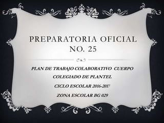 PREPARATORIA OFICIAL
NO. 25
PLAN DE TRABAJO COLABORATIVO CUERPO
COLEGIADO DE PLANTEL
CICLO ESCOLAR 2016-2017
ZONA ESCOLAR BG 029
 