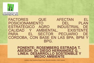 FACTORES
QUE
AFECTAN
EL
POSICIONAMIENTO
DEL
PLAN
ESTRATÉGICO AGRO
INDUSTRIAL DE
CALIDAD Y AMBIENTAL,
EXISTENTE
PARA
EL SECTOR PECUARIO DE
CÓRDOBA, CON BASE EN LAS BPA, BPM Y
BPG.
PONENTE: ROSEMBERG ESTRADA T.
ASESOR: Dr. DIEGO HERNANDEZ G.
LINEA: DESARROLLO SOSTENIBLE Y
MEDIO AMBIENTE
Candidato a Mgr. Rosemberg Estrada Toledo, Desarrollo Sostenible y Medio Ambiente

 