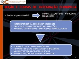 NOÇÃO E FORMAS DE INTEGRAÇÃO ECONÓMICA
                                   MUNDIALIZAÇÃO DOS PROBLEMAS
• Desde a 2ª guerra mundial        ECONÓMICOS


       • INTERDEPENDENCIA ECONÓMICA CRESCENTE
       • CRESCENTE COMPLEXIFICAÇÃO NAS RELAÇÕES
       • AUMENTO DO RITMO DAS TRANSACÇÕES TRANSACCIONAIS




      •   FORMAÇÃO DE BLOCOS ANTAGÓNICOS
      •   NOVA DISTRIBUIÇÃO MONETÁRIA INTERNACIONAL
      •   NOVA REPARTIÇÃO DE PODER NEGOCIAL
      •   NOVAS SOLUÇÕES E NOVOS INSTRUMENTOS
                                                             3
 