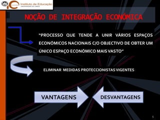 NOÇÃO DE INTEGRAÇÃO ECONÓMICA

   “PROCESSO QUE TENDE A UNIR VÁRIOS ESPAÇOS
   ECONÓMICOS NACIONAIS C/O OBJECTIVO DE OBTER UM
   ÚNICO ESPAÇO ECONÓMICO MAIS VASTO”



    ELIMINAR MEDIDAS PROTECCIONISTAS VIGENTES




    VANTAGENS                DESVANTAGENS


                                                5
 