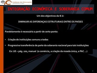 INTEGRAÇÃO ECONÓMICA E SOBERANIA COMUM
                              Um dos objectivos da IE é:

            DIMINUIR AS DIFERENÇAS ESTRUTURAIS ENTRE OS PAÍSES



Paralelamente é necessário a partir de certo ponto:


• Criação de instituições comuns a todos

• Progressiva transferência de parte da soberania nacional para tais instituições

    Ex: UE – pág. 220, manual (o comércio, a criação da moeda única, a PAC …)




                                                                                    7
 