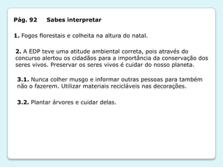 Pág. 92     Sabes interpretar

1. Fogos florestais e colheita na altura do natal.

2. A EDP teve uma atitude ambiental correta, pois através do
concurso alertou os cidadãos para a importância da conservação dos
seres vivos. Preservar os seres vivos é cuidar do nosso planeta.

 3.1. Nunca colher musgo e informar outras pessoas para também
 não o fazerem. Utilizar materiais recicláveis nas decorações.

 3.2. Plantar árvores e cuidar delas.
 