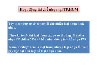 Hoạt động tái chế nhựa tại TP.HCM
Tùy theo từng cơ sở có thể tái chế nhiều loại nhựa khác
nhau.
Theo khảo sát thì loại nhựa các cơ sở thường tái chế là
nhựa PP chiếm 55% và hầu như không tái chế nhựa PVC.
Nhựa PP được xem là một trong những loại nhựa tốt và ít
gây độc hại như một số loại nhựa khác.
 
