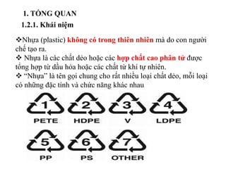 1. TỔNG QUAN
1.2.1. Khái niệm
Nhựa (plastic) không có trong thiên nhiên mà do con người
chế tạo ra.
 Nhựa là các chất dẻo hoặc các hợp chất cao phân tử được
tổng hợp từ dầu hỏa hoặc các chất từ khí tự nhiên.
 “Nhựa” là tên gọi chung cho rất nhiều loại chất dẻo, mỗi loại
có những đặc tính và chức năng khác nhau
 