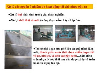 Xử lý các nguồn ô nhiễm do hoạt động tái chế nhựa gây ra
●Xử lý bụi phát sinh trong giai đoạn nghiền.
●Xử lý khói thải và mùi ở công đoạn nấu chảy và ép đùn
●Trong giai đoạn rửa phế liệu và quá trình làm
mát, thành phần nước thải chưa nhiều hợp chất
vô cơ, hữu cơ, vi sinh vật gây bệnh…bám dính
trên nhựa. Nước thải này cần được xử lý và tuần
hoàn sử dụng trở lại.
 
