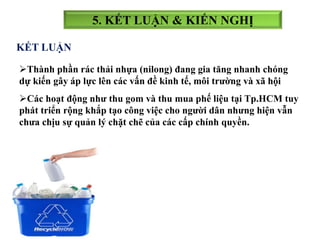 5. KẾT LUẬN & KIẾN NGHỊ
KẾT LUẬN
Các hoạt động như thu gom và thu mua phế liệu tại Tp.HCM tuy
phát triển rộng khắp tạo công việc cho người dân nhưng hiện vẫn
chưa chịu sự quản lý chặt chẽ của các cấp chính quyền.
Thành phần rác thải nhựa (nilong) đang gia tăng nhanh chóng
dự kiến gây áp lực lên các vấn đề kinh tế, môi trường và xã hội
 