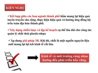 KIẾN NGHỊ
Áp dung giải pháp 3R. Khi đó, chất là một nguồn nguyên liệu
mới mang lại lợi ích kinh tế rất lớn.
Kết hợp giữa các ban ngành thành phố hằm mang lại hiệu quả
tuyên truyền sâu rộng, thực hiện hiệu quả và hưởng ứng đồng bộ
trên toàn địa bàn thành phố.
Xây dựng chiến lược và lập kế hoạch cụ thể lâu dài cho công tác
quản lý chất thải plastic-nhựa
Kinh tế và môi trường cùng nhau
hướng đến phát triển bền vững.
 