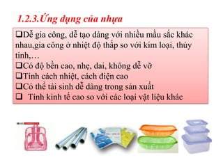 1.2.3.Ứng dụng của nhựa
Dễ gia công, dễ tạo dáng với nhiều mầu sắc khác
nhau,gia công ở nhiệt độ thấp so với kim loại, thủy
tinh,…
Có độ bền cao, nhẹ, dai, không dễ vỡ
Tính cách nhiệt, cách điện cao
Có thể tái sinh dễ dàng trong sản xuất
 Tính kinh tế cao so với các loại vật liệu khác
 