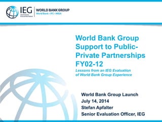 World Bank Group
Support to Public-
Private Partnerships
FY02-12
Lessons from an IEG Evaluation
of World Bank Group Experience
World Bank Group Launch
July 14, 2014
Stefan Apfalter
Senior Evaluation Officer, IEG
 