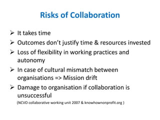 Risks of Collaboration
 It takes time
 Outcomes don’t justify time & resources invested
 Loss of flexibility in working practices and
autonomy
 In case of cultural mismatch between
organisations => Mission drift
 Damage to organisation if collaboration is
unsuccessful
(NCVO collaborative working unit 2007 & knowhownonprofit.org )
 