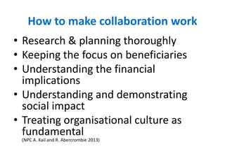 How to make collaboration work
• Research & planning thoroughly
• Keeping the focus on beneficiaries
• Understanding the financial
implications
• Understanding and demonstrating
social impact
• Treating organisational culture as
fundamental
(NPC A. Kail and R. Abercrombie 2013)
 