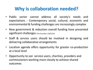 Why is collaboration needed?
• Public sector cannot address all society's needs and
expectations - Contemporary social, cultural, economic and
environmental & funding challenges are increasingly complex
• New government & reduction overall funding have presented
significant challenges (The Guardian 15/01/13)
• Staff & service users should be involved in designing and
delivering collaborative arrangements
• Localism agenda offers opportunity for greater co-production
at a local level
• Opportunity to see service users, charities, providers and
commissioners working more closely to achieve shared
outcomes
 