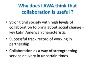 Why does LAWA think that
collaboration is useful ?
• Strong civil society with high levels of
collaboration to bring about social change =
key Latin American characteristic
• Successful track record of working in
partnership
• Collaboration as a way of strengthening
service delivery in uncertain times
 
