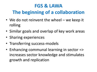 FGS & LAWA
The beginning of a collaboration
• We do not reinvent the wheel – we keep it
rolling
• Similar goals and overlap of key work areas
• Sharing experiences
• Transferring success-models
• Enhancing communal learning in sector =>
increases sector knowledge and stimulates
growth and replication
 